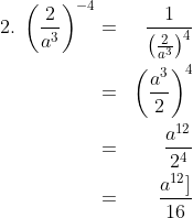 \begin{align*}2.\;\left (\frac{2}{a^3} \right )^{-4} & = & \frac{1}{\left (\frac{2}{a^3} \right )^{4}}\\ & = & \left ( \frac{a^3}{2} \right )^4\\ & = & \frac{a^{12}}{2^4}\\ & = & \frac{a^{12}]}{16}\end{align*}